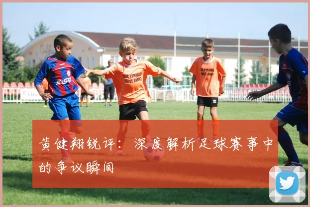 黄健翔锐评:深度解析足球赛事中的争议瞬间