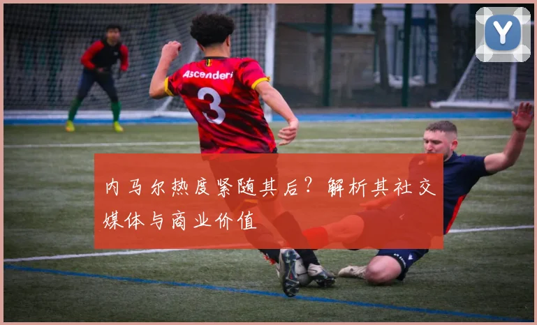 内马尔热度紧随其后？解析其社交媒体与商业价值