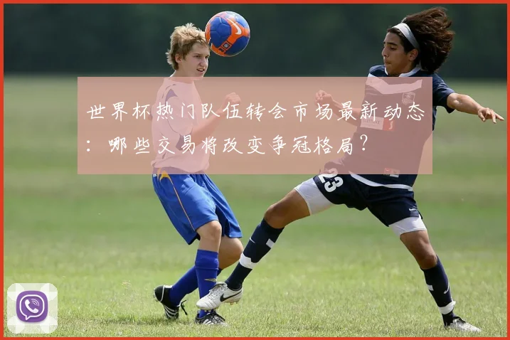 世界杯热门队伍转会市场最新动态:哪些交易将改变争冠格局?