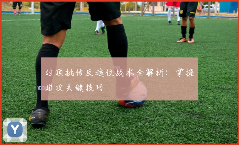 过顶挑传反越位战术全解析：掌握进攻关键技巧