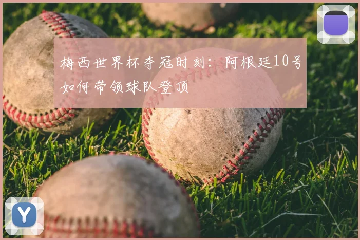 梅西世界杯夺冠时刻：阿根廷10号如何带领球队登顶