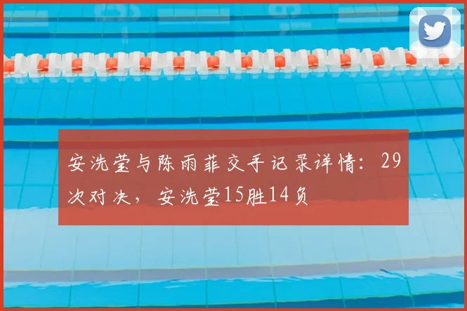 安洗莹与陈雨菲交手记录详情:29次对决,安洗莹15胜14负