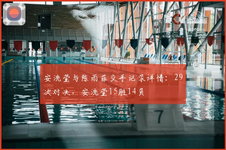 安洗莹与陈雨菲交手记录详情：29次对决，安洗莹15胜14负