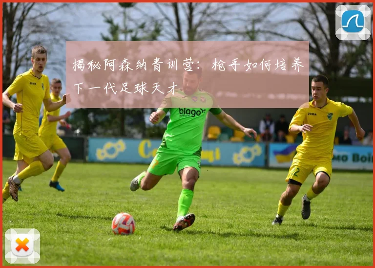 揭秘阿森纳青训营：枪手如何培养下一代足球天才