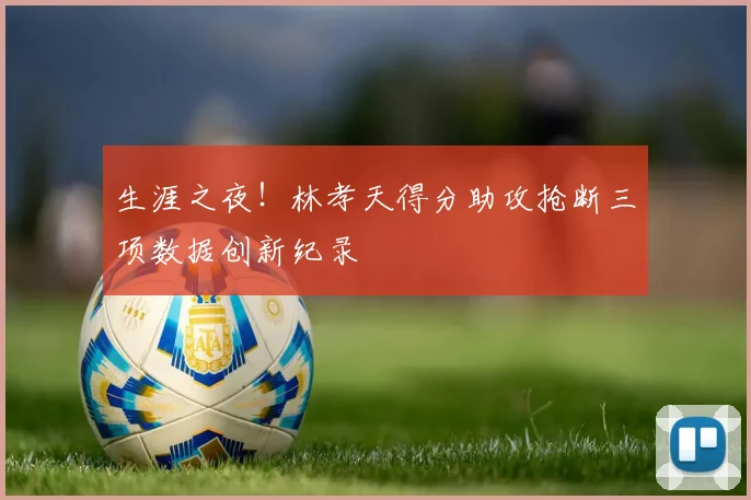 生涯之夜！林孝天得分助攻抢断三项数据创新纪录