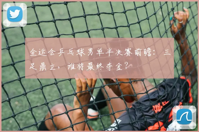 全运会乒乓球男单半决赛前瞻:三足鼎立,谁将最终夺金?