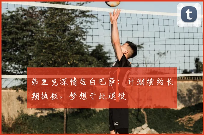弗里克深情告白巴萨：计划续约长期执教，梦想于此退役