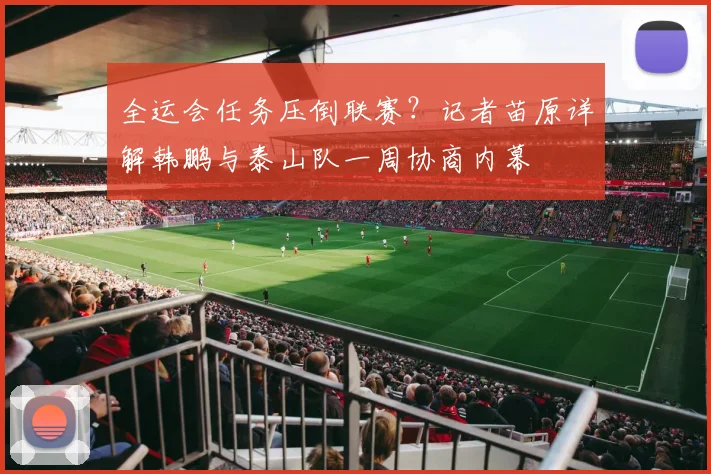 全运会任务压倒联赛？记者苗原详解韩鹏与泰山队一周协商内幕