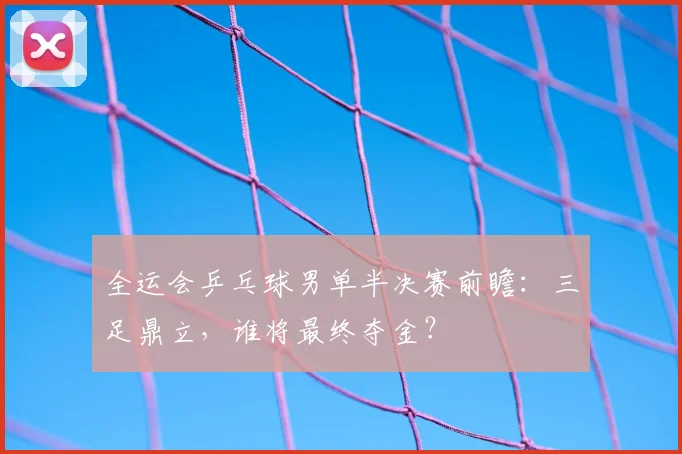 全运会乒乓球男单半决赛前瞻：三足鼎立，谁将最终夺金？