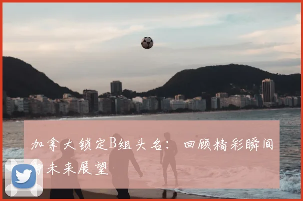 加拿大锁定B组头名:回顾精彩瞬间与未来展望