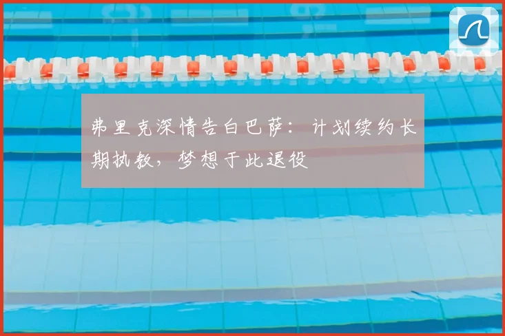 弗里克深情告白巴萨：计划续约长期执教，梦想于此退役