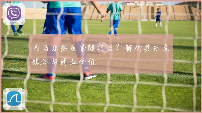 内马尔热度紧随其后?解析其社交媒体与商业价值