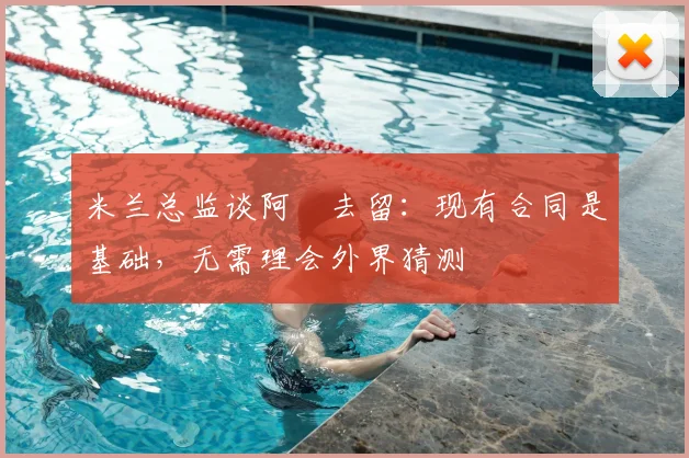 米兰总监谈阿囧去留：现有合同是基础，无需理会外界猜测