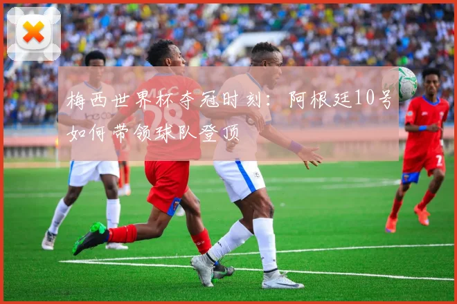 梅西世界杯夺冠时刻:阿根廷10号如何带领球队登顶