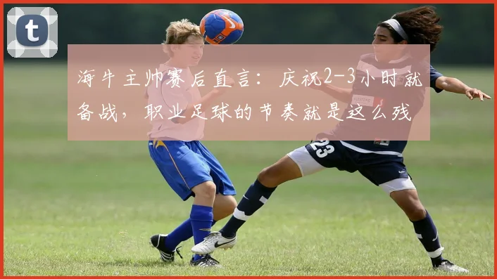 海牛主帅赛后直言：庆祝2-3小时就备战，职业足球的节奏就是这么残酷