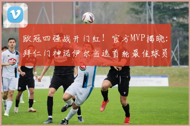 欧冠四强战开门红!官方MVP揭晓:拜仁门神诺伊尔当选首轮最佳球员