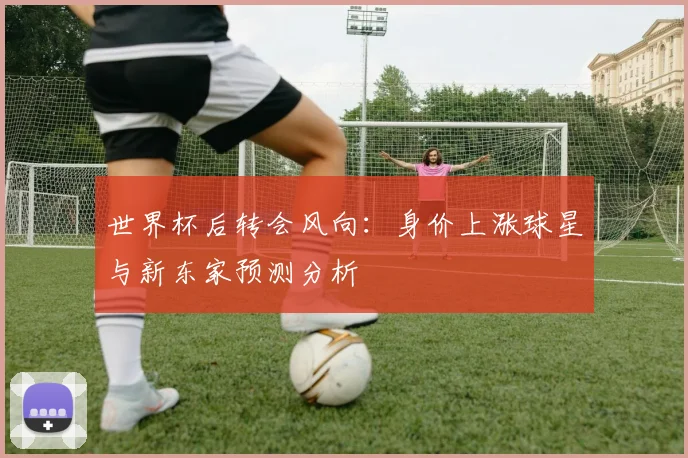 世界杯后转会风向：身价上涨球星与新东家预测分析