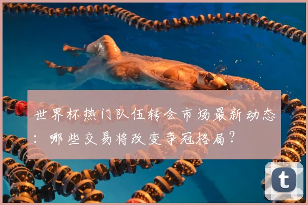 世界杯热门队伍转会市场最新动态：哪些交易将改变争冠格局？